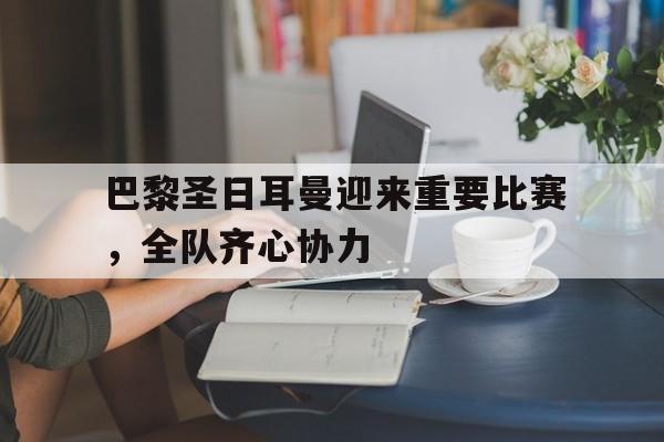 包含巴黎圣日耳曼迎来重要比赛，全队齐心协力的词条