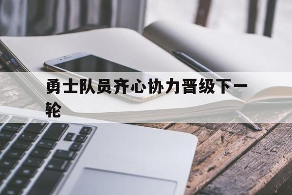 关于勇士队员齐心协力晋级下一轮的信息